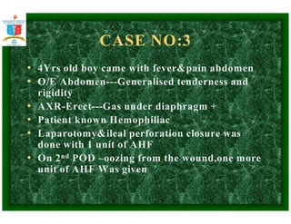 CASE NO:3 
• 4Yrs old boy came with feverpain abdomen 
• O/E Abdomen---Generalised tenderness and 
rigidity 
• AXR-Erect---Gas under diaphragm + 
• Patient known Hemophiliac 
• Laparotomyileal perforation closure was 
done with 1 unit of AHF 
• On 2nd POD –oozing from the wound,one more 
unit of AHF Was given 
 