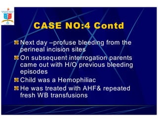 CASE NO:4 Contd 
Next day –profuse bleeding from the 
perineal incision sites 
On subsequent interrogation parents 
came out with H/O previous bleeding 
episodes 
Child was a Hemophiliac 
He was treated with AHF repeated 
fresh WB transfusions 
 