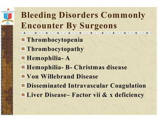 Bleeding Disorders Commonly 
Encounter By Surgeons 
Thrombocytopenia 
Thrombocytopathy 
Hemophilia- A 
Hemophilia- B- Christmas disease 
Von Willebrand Disease 
Disseminated Intravascular Coagulation 
Liver Disease– Factor vii  x deficiency 
 