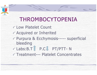 THROMBOCYTOPENIA 
Low Platelet Count 
Acquired or Inherited 
Purpura  Ecchymosis----- superficial 
bleeding 
Labs:B.T P.C PT/PTT- N 
Treatment--- Platelet Concentrates 
 