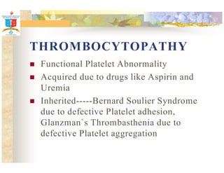 THROMBOCYTOPATHY 
 Functional Platelet Abnormality 
 Acquired due to drugs like Aspirin and 
Uremia 
 Inherited-----Bernard Soulier Syndrome 
due to defective Platelet adhesion, 
Glanzman`s Thrombasthenia due to 
defective Platelet aggregation 
 