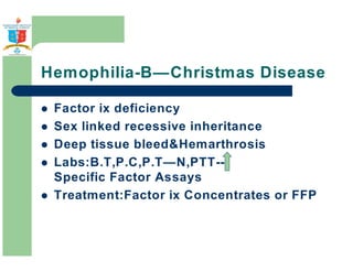 Hemophilia-B—Christmas Disease 
 Factor ix deficiency 
 Sex linked recessive inheritance 
 Deep tissue bleedHemarthrosis 
 Labs:B.T,P.C,P.T—N,PTT-- 
Specific Factor Assays 
 Treatment:Factor ix Concentrates or FFP 
 