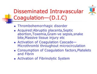 Disseminated Intravascular 
Coagulation—(D.I.C) 
 Thrombohemorrhagic disorder 
 Acquired:Abruptio placenta,Septic 
abortion,Toxemia,Gram-ve sepsis,snake 
bite,Massive tissue injury etc 
 Activation of Coagulation Cascade— 
Microthrombi throughout microcirculation 
 Consumption of Coagulation factors,Platelets 
and Fibrin 
 Activation of Fibrinolytic System 
 