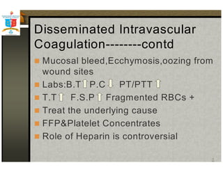 Disseminated Intravascular 
Coagulation--------contd 
 Mucosal bleed,Ecchymosis,oozing from 
wound sites 
 Labs:B.T P.C PT/PTT 
 T.T F.S.P Fragmented RBCs + 
 Treat the underlying cause 
 FFPPlatelet Concentrates 
 Role of Heparin is controversial 
 
