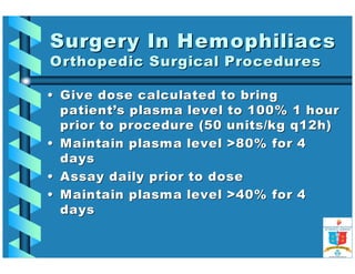 Surgery IInn HHeemmoopphhiilliiaaccss 
OOrrtthhooppeeddiicc SSuurrggiiccaall PPrroocceedduurreess 
•• GGiivvee ddoossee ccaallccuullaatteedd ttoo bbrriinngg 
ppaattiieenntt’’ss ppllaassmmaa lleevveell ttoo 110000%% 11 hhoouurr 
pprriioorr ttoo pprroocceedduurree ((5500 uunniittss//kkgg qq1122hh)) 
•• MMaaiinnttaaiinn ppllaassmmaa lleevveell 8800%% ffoorr 44 
ddaayyss 
•• AAssssaayy ddaaiillyy pprriioorr ttoo ddoossee 
•• MMaaiinnttaaiinn ppllaassmmaa lleevveell 4400%% ffoorr 44 
ddaayyss 
 