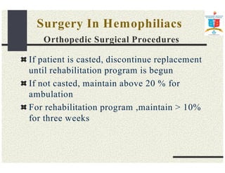 Surgery In Hemophiliacs 
Orthopedic Surgical Procedures 
If patient is casted, discontinue replacement 
until rehabilitation program is begun 
If not casted, maintain above 20 % for 
ambulation 
For rehabilitation program ,maintain  10% 
for three weeks 
 
