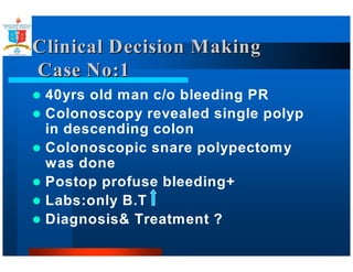 Clinical DDeecciissiioonn MMaakkiinngg 
CCaassee NNoo::1 
 40yrs old man c/o bleeding PR 
 Colonoscopy revealed single polyp 
in descending colon 
 Colonoscopic snare polypectomy 
was done 
 Postop profuse bleeding+ 
 Labs:only B.T 
 Diagnosis Treatment ? 
 