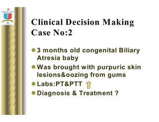 Clinical Decision Making 
Case No:2 
3 months old congenital Biliary 
Atresia baby 
Was brought with purpuric skin 
lesionsoozing from gums 
Labs:PTPTT 
Diagnosis  Treatment ? 
 