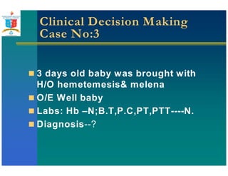 Clinical Decision Making 
Case No:3 
 3 days old baby was brought with 
H/O hemetemesis melena 
 O/E Well baby 
 Labs: Hb –N;B.T,P.C,PT,PTT----N. 
 Diagnosis--? 
 