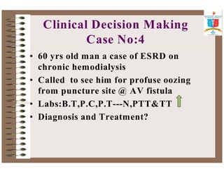 Clinical Decision Making 
Case No:4 
• 60 yrs old man a case of ESRD on 
chronic hemodialysis 
• Called to see him for profuse oozing 
from puncture site @ AV fistula 
• Labs:B.T,P.C,P.T---N,PTTTT 
• Diagnosis and Treatment? 
 