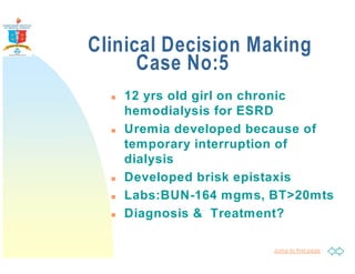 Clinical Decision Making 
Jump to first page 
Case No:5 
 12 yrs old girl on chronic 
hemodialysis for ESRD 
 Uremia developed because of 
temporary interruption of 
dialysis 
 Developed brisk epistaxis 
 Labs:BUN-164 mgms, BT20mts 
 Diagnosis  Treatment? 
 