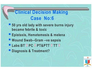 Clinical Decision Making 
Case No:6 
 50 yrs old lady with severe burns injury 
became febrile  toxic 
 Epistaxis, Hemetemesis  melena 
 Wound Swab--Gram –ve sepsis 
 Labs:BT PC PTPTT TT 
 Diagnosis  Treatment? 
 