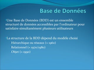 •Une Base de Données (BDD) est un ensemble
structuré de données accessibles par l’ordinateur pour
satisfaire simultanément plusieurs utilisateurs
•La structure de la BDD dépend du modèle choisi
•Hiérarchique ou réseaux (≈ 1960)
•Relationnel (≈ 1970/1980)
•Objet (≈ 1990)
 