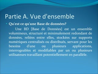 Partie A. Vue d'ensemble
• Qu'est ce qu'une Base de données?
Une BD [Base de Données] est un ensemble
volumineux, structuré et minimalement redondant de
données, reliées entre elles, stockées sur supports
numériques centralisés ou distribués, servant pour les
besoins d'une ou plusieurs applications,
interrogeables et modifiables par un ou plusieurs
utilisateurs travaillant potentiellement en parallèle.
 