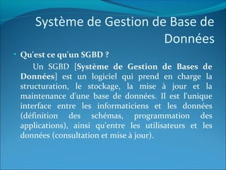 Système de Gestion de Base de
Données
• Qu'est ce qu'un SGBD ?
Un SGBD [Système de Gestion de Bases de
Données] est un logiciel qui prend en charge la
structuration, le stockage, la mise à jour et la
maintenance d'une base de données. Il est l'unique
interface entre les informaticiens et les données
(définition des schémas, programmation des
applications), ainsi qu'entre les utilisateurs et les
données (consultation et mise à jour).
 