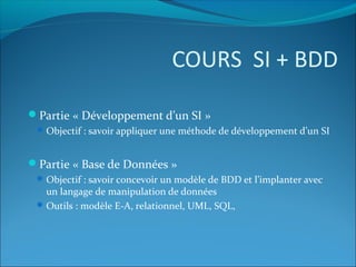 COURS SI + BDD
Partie « Développement d’un SI »
Objectif : savoir appliquer une méthode de développement d’un SI
Partie « Base de Données »
Objectif : savoir concevoir un modèle de BDD et l’implanter avec
un langage de manipulation de données
Outils : modèle E-A, relationnel, UML, SQL,
 