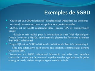 Exemples de SGBD
 ¨Oracle est un SGBD relationnel (et Relationnel-Objet dans ses dernières
versions) très reconnu pour les applications professionnelles.
 ¨MySQL est un SGBD relationnel libre (licence GPL et commerciale),
simple
d'accès et très utilisé pour la réalisation de sites Web dynamiques.
Depuis la version 4 MySQL implémente la plupart des fonctions attendues
d'un SGBD relationnel.
 ¨PosgreSQL est un SGBD relationnel et relationnel-objet très puissant qui
offre une alternative open-source aux solutions commerciales comme
Oracle ou IBM.
 ¨Access est un SGBD relationnel Microsoft, qui offre une interface
conviviale permettant de concevoir rapidement des applications de petite
envergure ou de réaliser des prototypes à moindre frais.
 