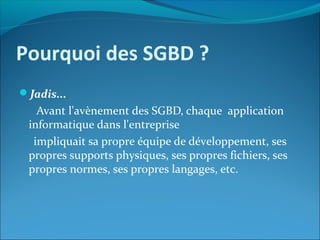 Pourquoi des SGBD ?
Jadis...
Avant l'avènement des SGBD, chaque application
informatique dans l'entreprise
impliquait sa propre équipe de développement, ses
propres supports physiques, ses propres fichiers, ses
propres normes, ses propres langages, etc.
 