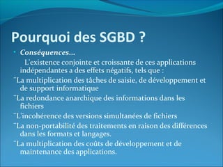 Pourquoi des SGBD ?
• Conséquences...
L'existence conjointe et croissante de ces applications
indépendantes a des effets négatifs, tels que :
¨La multiplication des tâches de saisie, de développement et
de support informatique
¨La redondance anarchique des informations dans les
fichiers
¨L'incohérence des versions simultanées de fichiers
¨La non-portabilité des traitements en raison des différences
dans les formats et langages.
¨La multiplication des coûts de développement et de
maintenance des applications.
 