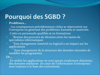 Pourquoi des SGBD ?
• Problèmes...
Les conséquences précédemment citées se répercutent sur
l'entreprise en générant des problèmes humains et matériels.
Coûts en personnels qualifiés et en formations
 ¨Remise des pouvoirs de décision entre les mains de
spécialistes informatiques
 ¨Tout changement matériel ou logiciel a un impact sur les
applications
 ¨Tout changement de la structure des données nécessite de
modifier les programmes
Or...
En réalité les applications ne sont jamais totalement disjointes,
des données similaires (le cœur de l'information d'entreprise)
sont toujours à la base des traitements.
 