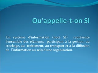 Un système d'information (noté SI) représente
l'ensemble des éléments participant à la gestion, au
stockage, au traitement, au transport et à la diffusion
de l'information au sein d'une organisation.
 