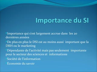 Importance qui s'est largement accrue dans les 20
dernières années
De plus en plus le DSI est au moins aussi important que la
DRH ou le marketing
Dépendante de l'activité mais pas seulement importante
pour le secteur des sciences et informations
Société de l'information
Économie du savoir
 