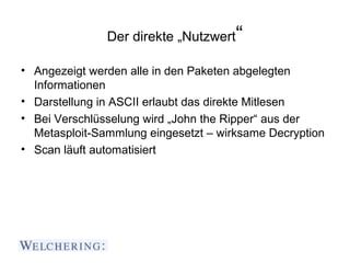 Der direkte „Nutzwert“

• Angezeigt werden alle in den Paketen abgelegten
  Informationen
• Darstellung in ASCII erlaubt das direkte Mitlesen
• Bei Verschlüsselung wird „John the Ripper“ aus der
  Metasploit-Sammlung eingesetzt – wirksame Decryption
• Scan läuft automatisiert
 
