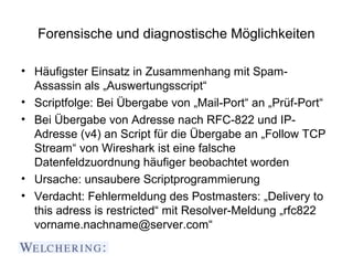 Forensische und diagnostische Möglichkeiten

• Häufigster Einsatz in Zusammenhang mit Spam-
  Assassin als „Auswertungsscript“
• Scriptfolge: Bei Übergabe von „Mail-Port“ an „Prüf-Port“
• Bei Übergabe von Adresse nach RFC-822 und IP-
  Adresse (v4) an Script für die Übergabe an „Follow TCP
  Stream“ von Wireshark ist eine falsche
  Datenfeldzuordnung häufiger beobachtet worden
• Ursache: unsaubere Scriptprogrammierung
• Verdacht: Fehlermeldung des Postmasters: „Delivery to
  this adress is restricted“ mit Resolver-Meldung „rfc822
  vorname.nachname@server.com“
 