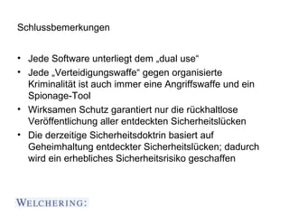 Schlussbemerkungen


• Jede Software unterliegt dem „dual use“
• Jede „Verteidigungswaffe“ gegen organisierte
  Kriminalität ist auch immer eine Angriffswaffe und ein
  Spionage-Tool
• Wirksamen Schutz garantiert nur die rückhaltlose
  Veröffentlichung aller entdeckten Sicherheitslücken
• Die derzeitige Sicherheitsdoktrin basiert auf
  Geheimhaltung entdeckter Sicherheitslücken; dadurch
  wird ein erhebliches Sicherheitsrisiko geschaffen
 