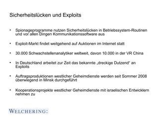 Sicherheitslücken und Exploits

•   Spionageprogramme nutzen Sicherheitslücken in Betriebssystem-Routinen
    und vor allen Dingen Kommunikationssoftware aus

•   Exploit-Markt findet weitgehend auf Auktionen im Internet statt

•   30.000 Schwachstellenanalytiker weltweit, davon 10.000 in der VR China

•   In Deutschland arbeitet zur Zeit das bekannte „dreckige Dutzend“ an
    Exploits

•   Auftragsproduktionen westlicher Geheimdienste werden seit Sommer 2008
    überwiegend in Minsk durchgeführt

•   Kooperationsprojekte westlicher Geheimdienste mit israelischen Entwicklern
    nehmen zu
 