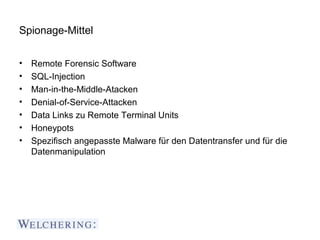 Spionage-Mittel


•   Remote Forensic Software
•   SQL-Injection
•   Man-in-the-Middle-Atacken
•   Denial-of-Service-Attacken
•   Data Links zu Remote Terminal Units
•   Honeypots
•   Spezifisch angepasste Malware für den Datentransfer und für die
    Datenmanipulation
 