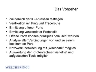 Das Vorgehen

• Zielbereich der IP-Adressen festlegen
• Verifikation mit Ping und Traceroute
• Ermittlung offener Ports
• Ermittlung verwendeter Protokolle
• Offene Ports können prinzipiell belauscht werden
• Analyse aller Verbindungen von und zu einem
  bestimmten Port
• Netzwerküberwachung mit „wireshark“ möglich
• Auswertung der Knotenrechner via telnet und
  aufgesetzten Tools möglich
 
