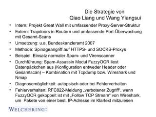 Die Strategie von
                             Qiao Liang und Wang Yiangsui
• Intern: Projekt Great Wall mit umfassender Proxy-Server-Struktur
• Extern: Trapdoors in Routern und umfassende Port-Überwachung
  mit Gesamt-Scans
• Umsetzung: u.a. Bundeskanzleramt 2007
• Methode: Spinageangriff auf HTTPS- und SOCKS-Proxys
• Beispiel: Einsatz normaler Spam- und Virenscanner
• Durchführung: Spam-Assassin Modul FuzzyOCR liest
  Datenpäckchen aus (Konfiguration entweder Header oder
  Gesamtscan) – Kombination mit Tcpdump bzw. Wireshark und
  Nmap
• Diagnosemöglichkeit: autopsisch oder bei Fehlerverhalten
• Fehlerverhalten: RFC822-Meldung „verbotener Zugriff“, wenn
  FuzzyOCR gekoppelt ist mit „Follow TCP Stream“ von Wireshark,
  um Pakete von einer best. IP-Adresse im Klartext mitzulesen
 