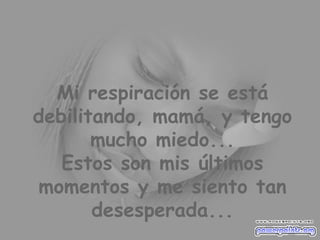 Mi respiración se está debilitando, mamá, y tengo mucho miedo... Estos son mis últimos momentos y me siento tan desesperada... 