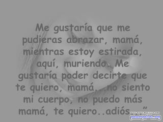 Me gustaría que me pudieras abrazar, mamá, mientras estoy estirada, aquí, muriendo. Me gustaría poder decirte que te quiero, mamá...no siento mi cuerpo, no puedo más mamá, te quiero..adiós...” 