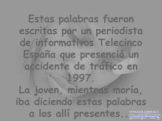 Estas palabras fueron escritas por un periodista de informativos Telecinco España que presenció un accidente de tráfico en 1997. La joven, mientras moría, iba diciendo estas palabras a los allí presentes... 