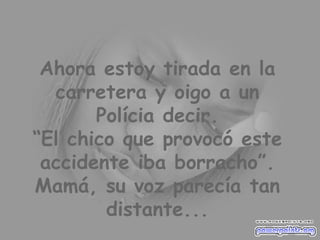 Ahora estoy tirada en la carretera y oigo a un Polícia decir. “El chico que provocó este accidente iba borracho”. Mamá, su voz parecía tan distante... 