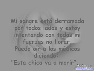 Mi sangre está derramada por todos lados y estoy intentando con todas mi fuerzas no llorar. Puedo oir a los médicos diciendo:  ”Esta chica va a morir”... 