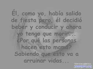 Él, como yo, había salido de fiesta pero, él decidió beber y conducir y ahora yo tengo que morir... ¿Por qué las personas hacen esto mamá? Sabiendo que esto va a arruinar vidas... 