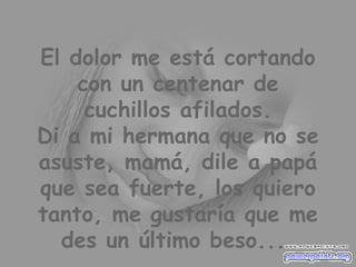 El dolor me está cortando con un centenar de cuchillos afilados. Di a mi hermana que no se asuste, mamá, dile a papá que sea fuerte, los quiero tanto, me gustaría que me des un último beso...  
