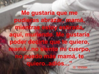 Me gustaría que me
pudieras abrazar, mamá,
mientras estoy estirada,
aquí, muriendo. Me gustaría
poder decirte que te quiero,
mamá...no siento mi cuerpo,
no puedo más mamá, te
quiero..adiós...”
 