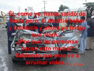 Él, como yo, había salido de
fiesta pero, él decidió beber
y conducir y ahora yo tengo
que morir...
¿Por qué las personas
hacen esto mamá?
Sabiendo que esto va a
arruinar vidas...
 