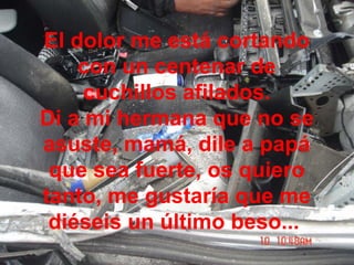 El dolor me está cortando
con un centenar de
cuchillos afilados.
Di a mi hermana que no se
asuste, mamá, dile a papá
que sea fuerte, os quiero
tanto, me gustaría que me
diéseis un último beso...
 