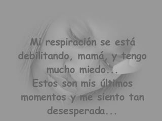 Mi respiración se está debilitando, mamá, y tengo mucho miedo... Estos son mis últimos momentos y me siento tan desesperada...