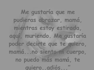 Me gustaría que me pudieras abrazar, mamá, mientras estoy estirada, aquí, muriendo. Me gustaría poder decirte que te quiero, mamá...no siento mi cuerpo, no puedo más mamá, te quiero..adiós...”