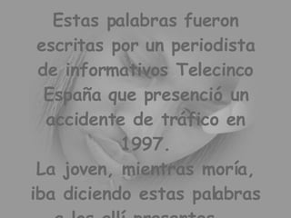 Estas palabras fueron escritas por un periodista de informativos Telecinco España que presenció un accidente de tráfico en 1997. La joven, mientras moría, iba diciendo estas palabras a los allí presentes...