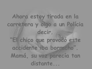 Ahora estoy tirada en la carretera y oigo a un Polícia decir. “El chico que provocó este accidente iba borracho”. Mamá, su voz parecía tan distante...