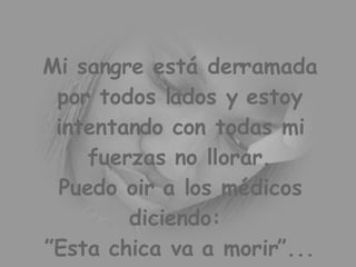 Mi sangre está derramada por todos lados y estoy intentando con todas mi fuerzas no llorar. Puedo oir a los médicos diciendo: ”Esta chica va a morir”...