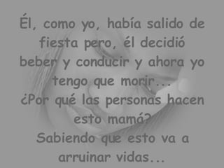 Él, como yo, había salido de fiesta pero, él decidió beber y conducir y ahora yo tengo que morir... ¿Por qué las personas hacen esto mamá? Sabiendo que esto va a arruinar vidas...