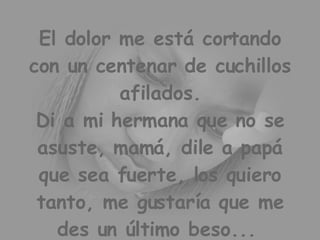 El dolor me está cortando con un centenar de cuchillos afilados. Di a mi hermana que no se asuste, mamá, dile a papá que sea fuerte, los quiero tanto, me gustaría que me des un último beso...